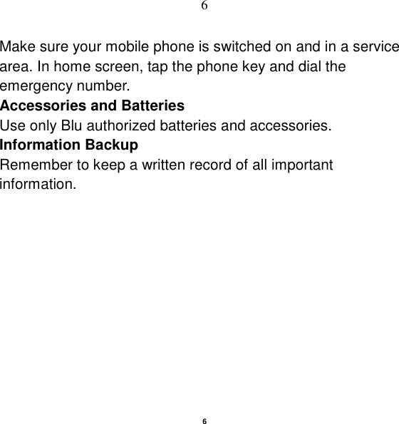   6 6 Make sure your mobile phone is switched on and in a service area. In home screen, tap the phone key and dial the emergency number. Accessories and Batteries Use only Blu authorized batteries and accessories. Information Backup Remember to keep a written record of all important information.  