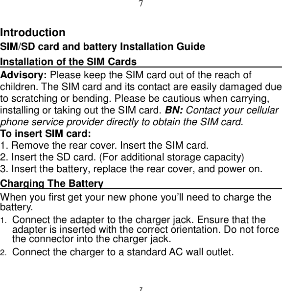   7 7 Introduction SIM/SD card and battery Installation Guide Installation of the SIM Cards                                  Advisory: Please keep the SIM card out of the reach of children. The SIM card and its contact are easily damaged due to scratching or bending. Please be cautious when carrying, installing or taking out the SIM card. BN: Contact your cellular phone service provider directly to obtain the SIM card. To insert SIM card: 1. Remove the rear cover. Insert the SIM card.   2. Insert the SD card. (For additional storage capacity) 3. Insert the battery, replace the rear cover, and power on. Charging The Battery                                                                                        When you first get your new phone you‟ll need to charge the battery. 1. Connect the adapter to the charger jack. Ensure that the adapter is inserted with the correct orientation. Do not force the connector into the charger jack. 2. Connect the charger to a standard AC wall outlet. 