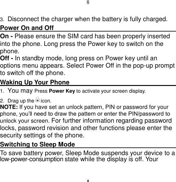   8 8 3. Disconnect the charger when the battery is fully charged. Power On and Off                                                                                         On - Please ensure the SIM card has been properly inserted into the phone. Long press the Power key to switch on the phone. Off - In standby mode, long press on Power key until an options menu appears. Select Power Off in the pop-up prompt to switch off the phone. Waking Up Your Phone                                                    1. You may Press Power Key to activate your screen display. 2.  Drag up the icon. NOTE: If you have set an unlock pattern, PIN or password for your phone, you‟ll need to draw the pattern or enter the PIN/password to unlock your screen. For further information regarding password locks, password revision and other functions please enter the security settings of the phone.   Switching to Sleep Mode                                                                                         To save battery power, Sleep Mode suspends your device to a low-power-consumption state while the display is off. Your 