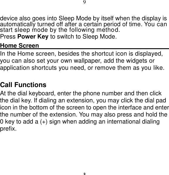   9 9 device also goes into Sleep Mode by itself when the display is automatically turned off after a certain period of time. You can start sleep mode by the following method.   Press Power Key to switch to Sleep Mode. Home Screen                                                      In the Home screen, besides the shortcut icon is displayed, you can also set your own wallpaper, add the widgets or application shortcuts you need, or remove them as you like. Call Functions                                                      At the dial keyboard, enter the phone number and then click the dial key. If dialing an extension, you may click the dial pad icon in the bottom of the screen to open the interface and enter the number of the extension. You may also press and hold the 0 key to add a (+) sign when adding an international dialing prefix. 