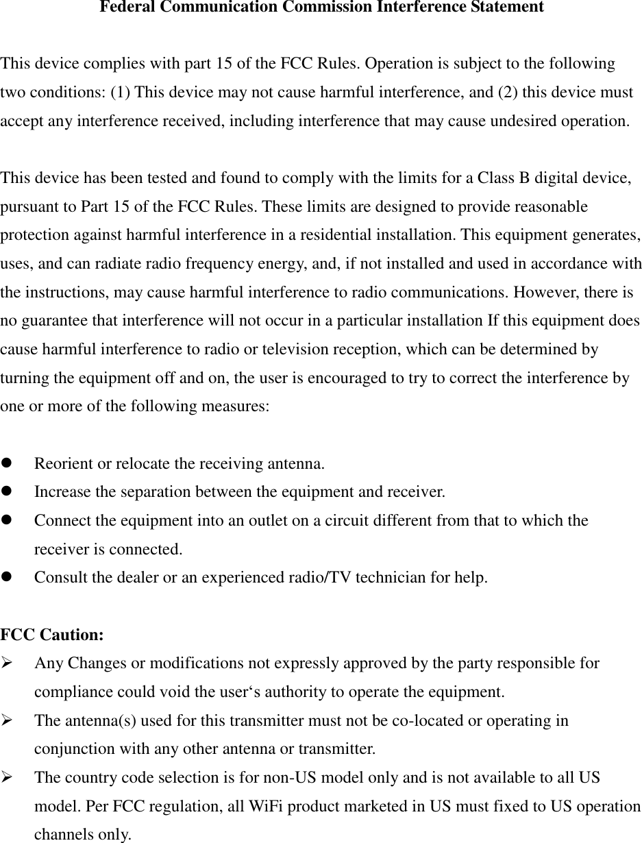 Federal Communication Commission Interference Statement  This device complies with part 15 of the FCC Rules. Operation is subject to the following two conditions: (1) This device may not cause harmful interference, and (2) this device must accept any interference received, including interference that may cause undesired operation.  This device has been tested and found to comply with the limits for a Class B digital device, pursuant to Part 15 of the FCC Rules. These limits are designed to provide reasonable protection against harmful interference in a residential installation. This equipment generates, uses, and can radiate radio frequency energy, and, if not installed and used in accordance with the instructions, may cause harmful interference to radio communications. However, there is no guarantee that interference will not occur in a particular installation If this equipment does cause harmful interference to radio or television reception, which can be determined by turning the equipment off and on, the user is encouraged to try to correct the interference by one or more of the following measures:   Reorient or relocate the receiving antenna.  Increase the separation between the equipment and receiver.  Connect the equipment into an outlet on a circuit different from that to which the receiver is connected.  Consult the dealer or an experienced radio/TV technician for help.  FCC Caution:  Any Changes or modifications not expressly approved by the party responsible for compliance could void the user‘s authority to operate the equipment.  The antenna(s) used for this transmitter must not be co-located or operating in conjunction with any other antenna or transmitter.  The country code selection is for non-US model only and is not available to all US model. Per FCC regulation, all WiFi product marketed in US must fixed to US operation channels only.   