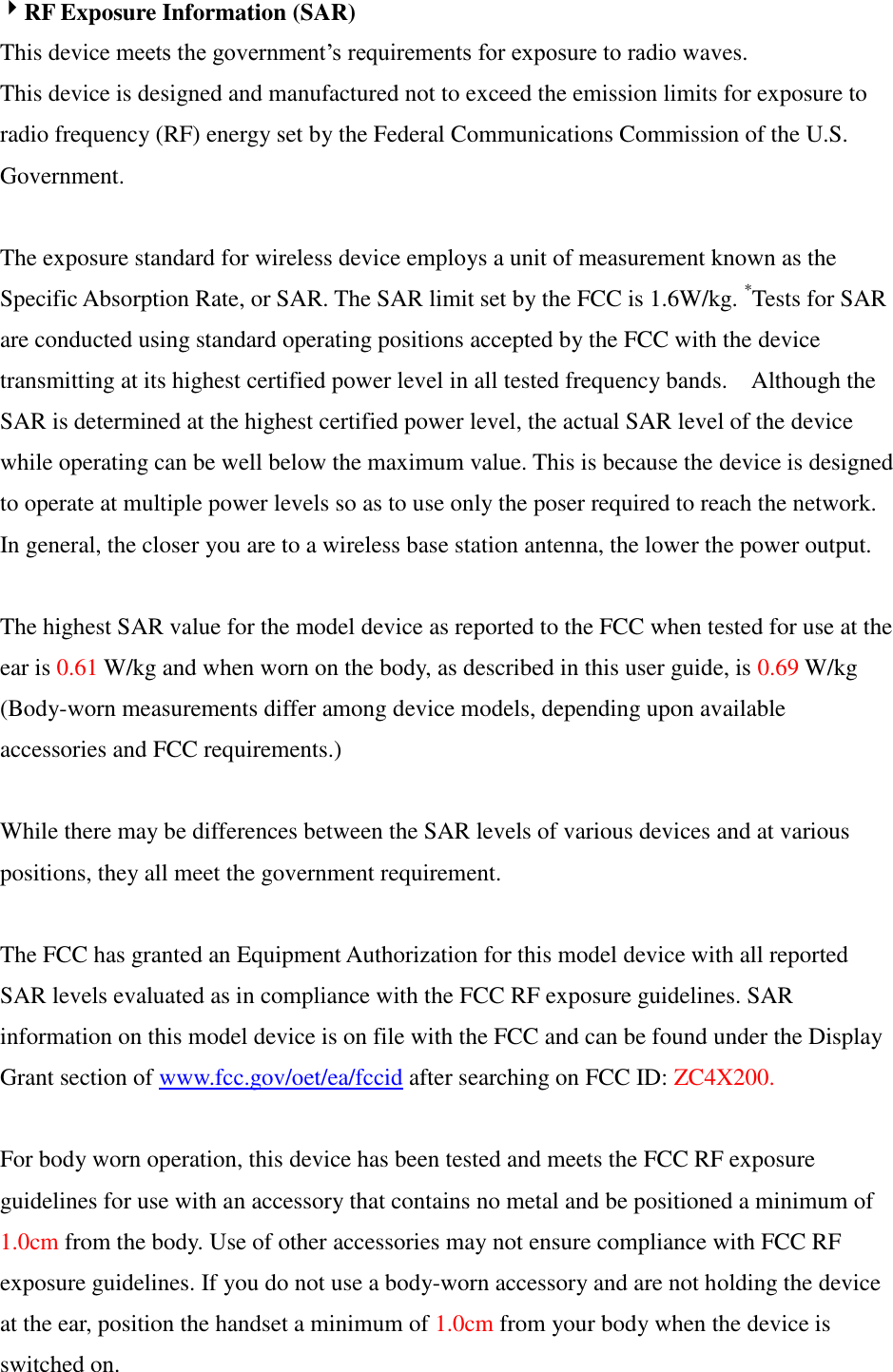 RF Exposure Information (SAR) This device meets the government’s requirements for exposure to radio waves. This device is designed and manufactured not to exceed the emission limits for exposure to radio frequency (RF) energy set by the Federal Communications Commission of the U.S. Government.      The exposure standard for wireless device employs a unit of measurement known as the Specific Absorption Rate, or SAR. The SAR limit set by the FCC is 1.6W/kg. *Tests for SAR are conducted using standard operating positions accepted by the FCC with the device transmitting at its highest certified power level in all tested frequency bands.    Although the SAR is determined at the highest certified power level, the actual SAR level of the device while operating can be well below the maximum value. This is because the device is designed to operate at multiple power levels so as to use only the poser required to reach the network.   In general, the closer you are to a wireless base station antenna, the lower the power output.  The highest SAR value for the model device as reported to the FCC when tested for use at the ear is 0.61 W/kg and when worn on the body, as described in this user guide, is 0.69 W/kg (Body-worn measurements differ among device models, depending upon available accessories and FCC requirements.)  While there may be differences between the SAR levels of various devices and at various positions, they all meet the government requirement.  The FCC has granted an Equipment Authorization for this model device with all reported SAR levels evaluated as in compliance with the FCC RF exposure guidelines. SAR information on this model device is on file with the FCC and can be found under the Display Grant section of www.fcc.gov/oet/ea/fccid after searching on FCC ID: ZC4X200.  For body worn operation, this device has been tested and meets the FCC RF exposure guidelines for use with an accessory that contains no metal and be positioned a minimum of 1.0cm from the body. Use of other accessories may not ensure compliance with FCC RF exposure guidelines. If you do not use a body-worn accessory and are not holding the device at the ear, position the handset a minimum of 1.0cm from your body when the device is switched on. 