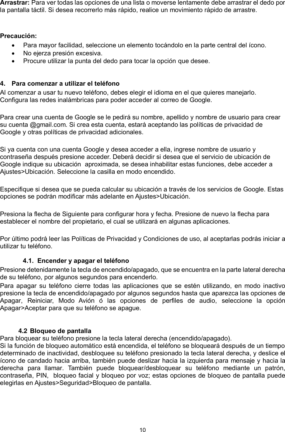 10  Arrastrar: Para ver todas las opciones de una lista o moverse lentamente debe arrastrar el dedo por la pantalla táctil. Si desea recorrerlo más rápido, realice un movimiento rápido de arrastre.   Precaución:   Para mayor facilidad, seleccione un elemento tocándolo en la parte central del ícono.  No ejerza presión excesiva.  Procure utilizar la punta del dedo para tocar la opción que desee. 4. Para comenzar a utilizar el teléfono    Al comenzar a usar tu nuevo teléfono, debes elegir el idioma en el que quieres manejarlo. Configura las redes inalámbricas para poder acceder al correo de Google.   Para crear una cuenta de Google se le pedirá su nombre, apellido y nombre de usuario para crear su cuenta @gmail.com. Si crea esta cuenta, estará aceptando las políticas de privacidad de Google y otras políticas de privacidad adicionales.   Si ya cuenta con una cuenta Google y desea acceder a ella, ingrese nombre de usuario y contraseña después presione acceder. Deberá decidir si desea que el servicio de ubicación de Google indique su ubicación  aproximada, se desea inhabilitar estas funciones, debe acceder a Ajustes&gt;Ubicación. Seleccione la casilla en modo encendido.    Especifique si desea que se pueda calcular su ubicación a través de los servicios de Google. Estas opciones se podrán modificar más adelante en Ajustes&gt;Ubicación.  Presiona la flecha de Siguiente para configurar hora y fecha. Presione de nuevo la flecha para establecer el nombre del propietario, el cual se utilizará en algunas aplicaciones.   Por último podrá leer las Políticas de Privacidad y Condiciones de uso, al aceptarlas podrás iniciar a utilizar tu teléfono.  4.1.  Encender y apagar el teléfono Presione detenidamente la tecla de encendido/apagado, que se encuentra en la parte lateral derecha de su teléfono, por algunos segundos para encenderlo.    Para  apagar  su  teléfono  cierre  todas  las  aplicaciones  que  se  estén utilizando,  en  modo  inactivo presione la tecla de encendido/apagado por algunos segundos hasta que aparezca las opciones de Apagar,  Reiniciar,  Modo  Avión  ó  las  opciones  de  perfiles  de  audio,  seleccione  la  opción Apagar&gt;Aceptar para que su teléfono se apague.  4.2 Bloqueo de pantalla  Para bloquear su teléfono presione la tecla lateral derecha (encendido/apagado).  Si la función de bloqueo automático está encendida, el teléfono se bloqueará después de un tiempo determinado de inactividad, desbloquee su teléfono presionado la tecla lateral derecha, y deslice el ícono de candado hacia arriba, también puede deslizar hacia la izquierda para mensaje y hacia la derecha  para  llamar.  También  puede  bloquear/desbloquear  su  teléfono  mediante  un  patrón, contraseña, PIN,  bloqueo facial y bloqueo por voz; estas opciones de bloqueo de pantalla puede elegirlas en Ajustes&gt;Seguridad&gt;Bloqueo de pantalla.  