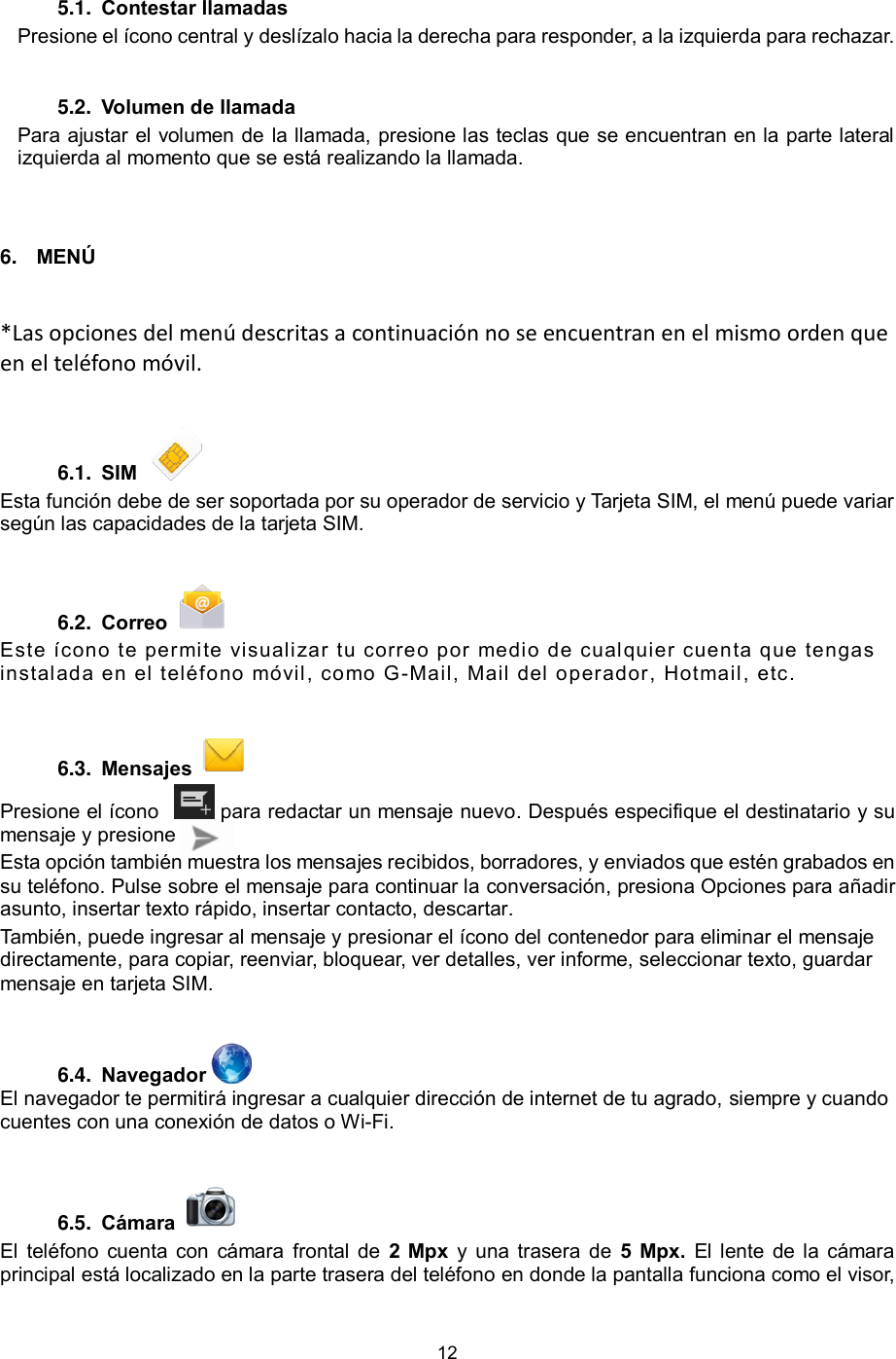 12  5.1.  Contestar llamadas  Presione el ícono central y deslízalo hacia la derecha para responder, a la izquierda para rechazar.  5.2.  Volumen de llamada  Para ajustar el volumen de la llamada, presione las teclas que se encuentran en la parte lateral izquierda al momento que se está realizando la llamada.  6. MENÚ *Las opciones del menú descritas a continuación no se encuentran en el mismo orden que en el teléfono móvil.    6.1.  SIM    Esta función debe de ser soportada por su operador de servicio y Tarjeta SIM, el menú puede variar según las capacidades de la tarjeta SIM.  6.2.  Correo    Este ícono te permite visualizar tu correo por medio de cualquier cuenta que tengas instalada en el teléfono móvil, como G-Mail, Mail del operador, Hotmail, etc. 6.3.  Mensajes    Presione el ícono    para redactar un mensaje nuevo. Después especifique el destinatario y su mensaje y presione  Esta opción también muestra los mensajes recibidos, borradores, y enviados que estén grabados en su teléfono. Pulse sobre el mensaje para continuar la conversación, presiona Opciones para añadir asunto, insertar texto rápido, insertar contacto, descartar. También, puede ingresar al mensaje y presionar el ícono del contenedor para eliminar el mensaje directamente, para copiar, reenviar, bloquear, ver detalles, ver informe, seleccionar texto, guardar mensaje en tarjeta SIM.  6.4.  Navegador   El navegador te permitirá ingresar a cualquier dirección de internet de tu agrado, siempre y cuando cuentes con una conexión de datos o Wi-Fi.  6.5.  Cámara    El  teléfono cuenta con  cámara  frontal de  2  Mpx  y una trasera de  5  Mpx.  El lente  de la cámara principal está localizado en la parte trasera del teléfono en donde la pantalla funciona como el visor, 