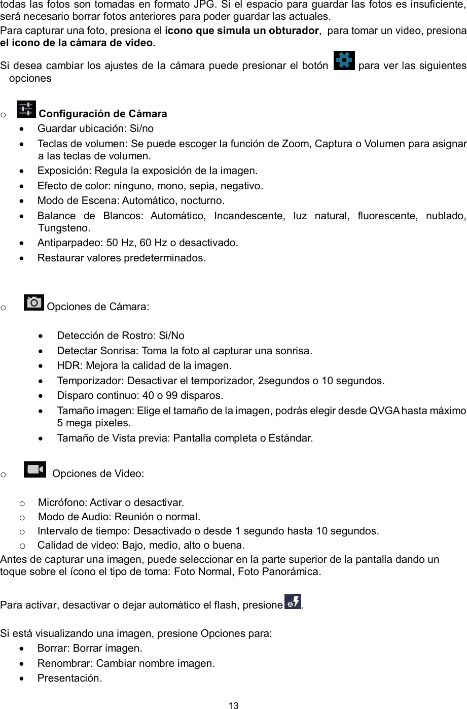 13  todas las fotos son tomadas en formato JPG. Si el espacio para guardar las fotos es insuficiente, será necesario borrar fotos anteriores para poder guardar las actuales.  Para capturar una foto, presiona el ícono que simula un obturador,  para tomar un video, presiona el ícono de la cámara de video. Si desea cambiar los ajustes de la cámara puede presionar el botón   para ver las siguientes opciones  o  Configuración de Cámara   Guardar ubicación: Si/no   Teclas de volumen: Se puede escoger la función de Zoom, Captura o Volumen para asignar a las teclas de volumen.  Exposición: Regula la exposición de la imagen.  Efecto de color: ninguno, mono, sepia, negativo.  Modo de Escena: Automático, nocturno.  Balance  de  Blancos:  Automático,  Incandescente,  luz  natural,  fluorescente,  nublado, Tungsteno.   Antiparpadeo: 50 Hz, 60 Hz o desactivado.  Restaurar valores predeterminados.    o  Opciones de Cámara:    Detección de Rostro: Si/No  Detectar Sonrisa: Toma la foto al capturar una sonrisa.  HDR: Mejora la calidad de la imagen.  Temporizador: Desactivar el temporizador, 2segundos o 10 segundos.  Disparo continuo: 40 o 99 disparos.   Tamaño imagen: Elige el tamaño de la imagen, podrás elegir desde QVGA hasta máximo  5 mega pixeles.  Tamaño de Vista previa: Pantalla completa o Estándar.  o   Opciones de Video:  o Micrófono: Activar o desactivar. o Modo de Audio: Reunión o normal. o Intervalo de tiempo: Desactivado o desde 1 segundo hasta 10 segundos. o Calidad de video: Bajo, medio, alto o buena. Antes de capturar una imagen, puede seleccionar en la parte superior de la pantalla dando un toque sobre el ícono el tipo de toma: Foto Normal, Foto Panorámica.  Para activar, desactivar o dejar automático el flash, presione .   Si está visualizando una imagen, presione Opciones para:   Borrar: Borrar imagen.   Renombrar: Cambiar nombre imagen.  Presentación. 