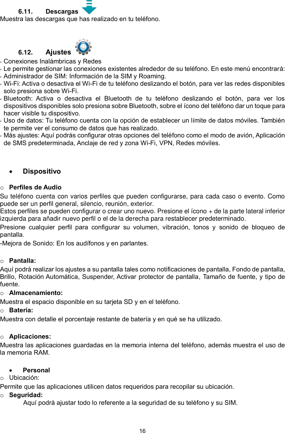 16  6.11.  Descargas    Muestra las descargas que has realizado en tu teléfono. 6.12.  Ajustes     Conexiones Inalámbricas y Redes  Le permite gestionar las conexiones existentes alrededor de su teléfono. En este menú encontrará:  Administrador de SIM: Información de la SIM y Roaming.  Wi-Fi: Activa o desactiva el Wi-Fi de tu teléfono deslizando el botón, para ver las redes disponibles solo presiona sobre Wi-Fi.   Bluetooth:  Activa  o  desactiva  el  Bluetooth  de  tu  teléfono  deslizando  el  botón,  para  ver  los dispositivos disponibles solo presiona sobre Bluetooth, sobre el ícono del teléfono dar un toque para hacer visible tu dispositivo.   Uso de datos: Tu teléfono cuenta con la opción de establecer un límite de datos móviles. También te permite ver el consumo de datos que has realizado.  Más ajustes: Aquí podrás configurar otras opciones del teléfono como el modo de avión, Aplicación de SMS predeterminada, Anclaje de red y zona Wi-Fi, VPN, Redes móviles.    Dispositivo  o Perfiles de Audio Su teléfono cuenta con varios perfiles que pueden configurarse, para cada caso o evento. Como puede ser un perfil general, silencio, reunión, exterior.  Estos perfiles se pueden configurar o crear uno nuevo. Presione el ícono + de la parte lateral inferior izquierda para añadir nuevo perfil o el de la derecha para restablecer predeterminado. Presione  cualquier  perfil  para  configurar  su  volumen,  vibración,  tonos  y  sonido  de  bloqueo  de pantalla. -Mejora de Sonido: En los audífonos y en parlantes.   o Pantalla: Aquí podrá realizar los ajustes a su pantalla tales como notificaciones de pantalla, Fondo de pantalla, Brillo, Rotación Automática, Suspender, Activar protector de pantalla, Tamaño de fuente, y tipo de fuente. o Almacenamiento:  Muestra el espacio disponible en su tarjeta SD y en el teléfono. o Batería: Muestra con detalle el porcentaje restante de batería y en qué se ha utilizado.  o Aplicaciones: Muestra las aplicaciones guardadas en la memoria interna del teléfono, además muestra el uso de la memoria RAM.    Personal o Ubicación: Permite que las aplicaciones utilicen datos requeridos para recopilar su ubicación. o Seguridad: Aquí podrá ajustar todo lo referente a la seguridad de su teléfono y su SIM.  