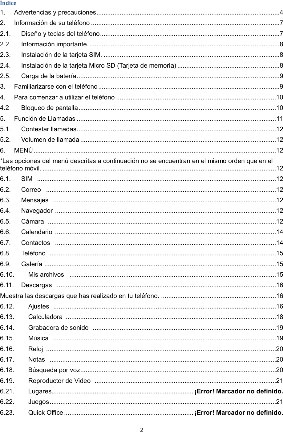 2  Índice 1. Advertencias y precauciones ......................................................................................................4 2. Información de su teléfono .........................................................................................................7 2.1. Diseño y teclas del teléfono ....................................................................................................7 2.2. Información importante. ..........................................................................................................8 2.3. Instalación de la tarjeta SIM. ..................................................................................................8 2.4. Instalación de la tarjeta Micro SD (Tarjeta de memoria) .........................................................8 2.5. Carga de la batería .................................................................................................................9 3. Familiarizarse con el teléfono .....................................................................................................9 4. Para comenzar a utilizar el teléfono .........................................................................................10 4.2 Bloqueo de pantalla ..............................................................................................................10 5. Función de Llamadas ............................................................................................................... 11 5.1. Contestar llamadas ...............................................................................................................12 5.2. Volumen de llamada .............................................................................................................12 6. MENÚ .......................................................................................................................................12 *Las opciones del menú descritas a continuación no se encuentran en el mismo orden que en el teléfono móvil. ..................................................................................................................................12 6.1. SIM   .....................................................................................................................................12 6.2. Correo   ................................................................................................................................12 6.3. Mensajes   ............................................................................................................................12 6.4. Navegador  ...........................................................................................................................12 6.5. Cámara   ...............................................................................................................................12 6.6. Calendario  ...........................................................................................................................14 6.7. Contactos   ...........................................................................................................................14 6.8. Teléfono   ..............................................................................................................................15 6.9. Galería  .................................................................................................................................15 6.10. Mis archivos    ...................................................................................................................15 6.11. Descargas   ..........................................................................................................................16 Muestra las descargas que has realizado en tu teléfono. ................................................................16 6.12. Ajustes   ............................................................................................................................16 6.13. Calculadora  .....................................................................................................................18 6.14. Grabadora de sonido   ......................................................................................................19 6.15. Música   ............................................................................................................................19 6.16. Reloj  ................................................................................................................................20 6.17. Notas   ..............................................................................................................................20 6.18. Búsqueda por voz .............................................................................................................20 6.19. Reproductor de Video   .....................................................................................................21 6.21. Lugares............................................................................... ¡Error! Marcador no definido. 6.22. Juegos ..............................................................................................................................21 6.23. Quick Office ........................................................................ ¡Error! Marcador no definido. 