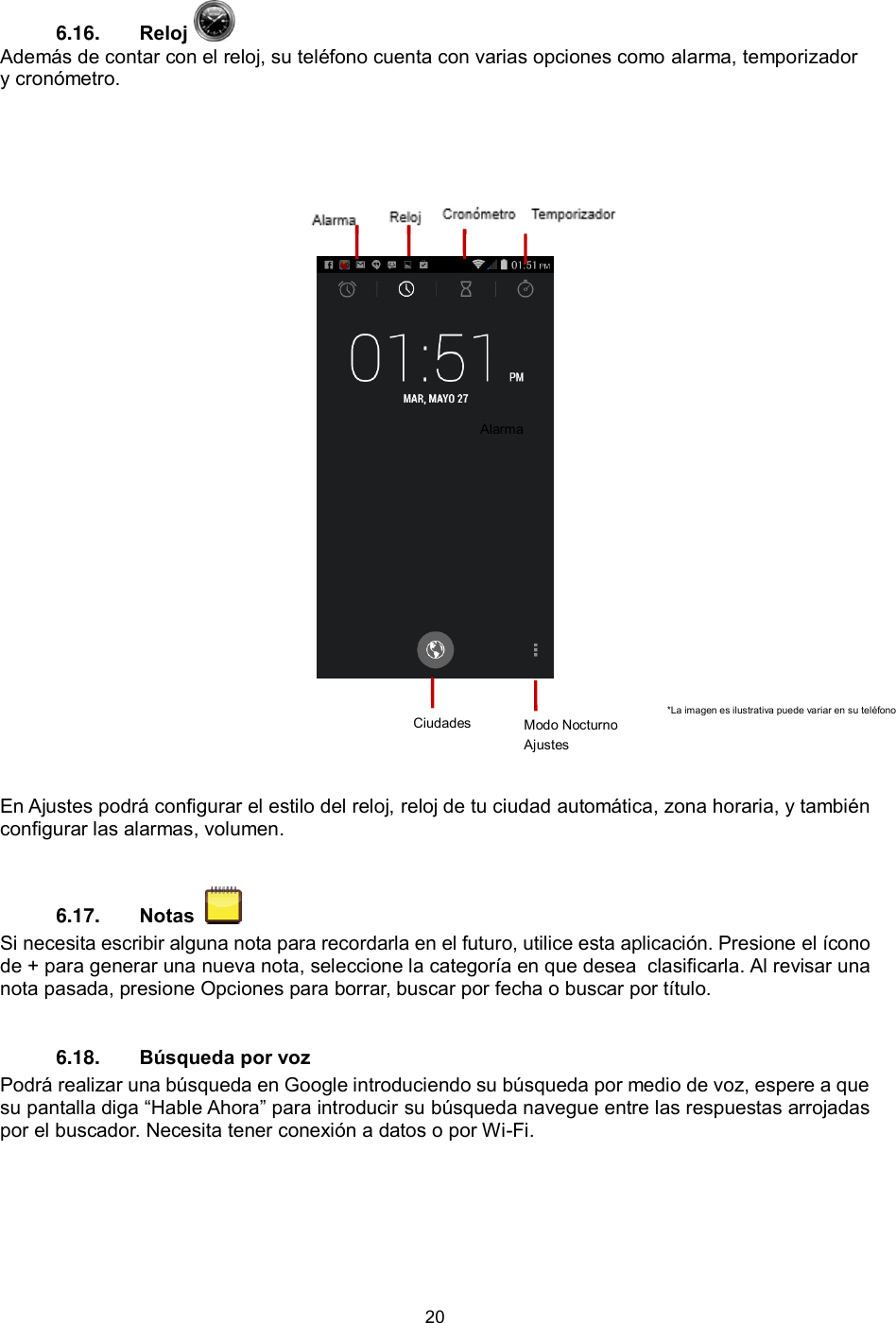 20  6.16.  Reloj   Además de contar con el reloj, su teléfono cuenta con varias opciones como alarma, temporizador y cronómetro.           En Ajustes podrá configurar el estilo del reloj, reloj de tu ciudad automática, zona horaria, y también configurar las alarmas, volumen.  6.17.  Notas    Si necesita escribir alguna nota para recordarla en el futuro, utilice esta aplicación. Presione el ícono de + para generar una nueva nota, seleccione la categoría en que desea  clasificarla. Al revisar una nota pasada, presione Opciones para borrar, buscar por fecha o buscar por título. 6.18.  Búsqueda por voz  Podrá realizar una búsqueda en Google introduciendo su búsqueda por medio de voz, espere a que su pantalla diga “Hable Ahora” para introducir su búsqueda navegue entre las respuestas arrojadas por el buscador. Necesita tener conexión a datos o por Wi-Fi.  Ciudades Modo Nocturno Ajustes *La imagen es ilustrativa puede variar en su teléfono  Alarma 