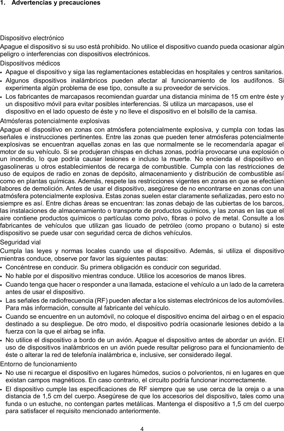 4  1. Advertencias y precauciones  Dispositivo electrónico Apague el dispositivo si su uso está prohibido. No utilice el dispositivo cuando pueda ocasionar algún peligro o interferencias con dispositivos electrónicos. Dispositivos médicos  Apague el dispositivo y siga las reglamentaciones establecidas en hospitales y centros sanitarios.  Algunos  dispositivos  inalámbricos  pueden  afectar  al  funcionamiento  de  los  audífonos.  Si experimenta algún problema de ese tipo, consulte a su proveedor de servicios.  Los fabricantes de marcapasos recomiendan guardar una distancia mínima de 15 cm entre éste y un dispositivo móvil para evitar posibles interferencias. Si utiliza un marcapasos, use el dispositivo en el lado opuesto de éste y no lleve el dispositivo en el bolsillo de la camisa.  Atmósferas potencialmente explosivas Apague el dispositivo en zonas con atmósfera potencialmente explosiva,  y cumpla  con todas las señales e instrucciones pertinentes. Entre las zonas que pueden tener atmósferas potencialmente explosivas se encuentran aquellas zonas en las que normalmente se le recomendaría apagar el motor de su vehículo. Si se produjeran chispas en dichas zonas, podría provocarse una explosión o un  incendio,  lo  que  podría  causar  lesiones  e  incluso  la  muerte.  No  encienda  el  dispositivo  en gasolineras u otros establecimientos de recarga de combustible. Cumpla con las restricciones  de uso de equipos de radio en zonas de depósito, almacenamiento y distribución de combustible así como en plantas químicas. Además, respete las restricciones vigentes en zonas en que se efectúen labores de demolición. Antes de usar el dispositivo, asegúrese de no encontrarse en zonas con una atmósfera potencialmente explosiva. Estas zonas suelen estar claramente señalizadas, pero esto no siempre es así. Entre dichas áreas se encuentran: las zonas debajo de las cubiertas de los barcos, las instalaciones de almacenamiento o transporte de productos químicos, y las zonas en las que el aire contiene productos químicos o partículas como polvo, fibras o polvo de metal. Consulte a los fabricantes  de  vehículos  que  utilizan  gas  licuado  de  petróleo  (como  propano  o  butano)  si  este dispositivo se puede usar con seguridad cerca de dichos vehículos. Seguridad vial Cumpla  las  leyes  y  normas  locales  cuando  use  el  dispositivo.  Además,  si  utiliza  el  dispositivo mientras conduce, observe por favor las siguientes pautas:  Concéntrese en conducir. Su primera obligación es conducir con seguridad.  No hable por el dispositivo mientras conduce. Utilice los accesorios de manos libres.  Cuando tenga que hacer o responder a una llamada, estacione el vehículo a un lado de la carretera antes de usar el dispositivo.    Las señales de radiofrecuencia (RF) pueden afectar a los sistemas electrónicos de los automóviles. Para más información, consulte al fabricante del vehículo.  Cuando se encuentre en un automóvil, no coloque el dispositivo encima del airbag o en el espacio destinado a su despliegue. De otro modo, el dispositivo podría ocasionarle lesiones debido a la fuerza con la que el airbag se infla.  No utilice el dispositivo a bordo de un avión. Apague el dispositivo antes de abordar un avión. El uso de dispositivos inalámbricos en un avión puede resultar peligroso para el funcionamiento de éste o alterar la red de telefonía inalámbrica e, inclusive, ser considerado ilegal.  Entorno de funcionamiento  No use ni recargue el dispositivo en lugares húmedos, sucios o polvorientos, ni en lugares en que existan campos magnéticos. En caso contrario, el circuito podría funcionar incorrectamente.  El dispositivo cumple las especificaciones de RF siempre que se use cerca de la oreja o a una distancia de 1,5 cm del cuerpo. Asegúrese de que los accesorios del dispositivo, tales como una funda o un estuche, no contengan partes metálicas. Mantenga el dispositivo a 1,5 cm del cuerpo para satisfacer el requisito mencionado anteriormente. 