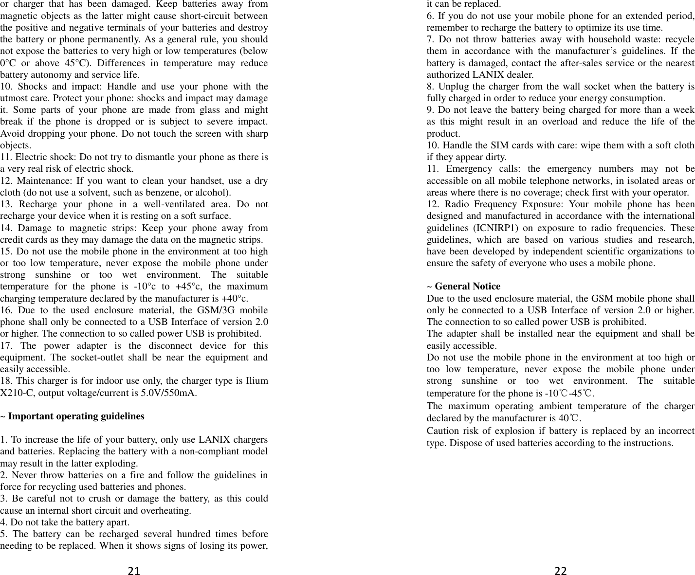 21 or  charger  that  has  been  damaged.  Keep  batteries  away  from magnetic objects as the latter might cause short-circuit between the positive and negative terminals of your batteries and destroy the battery or phone permanently. As a general rule, you should not expose the batteries to very high or low temperatures (below 0°C  or  above  45°C).  Differences  in  temperature  may  reduce battery autonomy and service life. 10.  Shocks  and  impact:  Handle  and  use  your  phone  with  the utmost care. Protect your phone: shocks and impact may damage it.  Some  parts  of  your  phone  are  made  from  glass  and  might break  if  the  phone  is  dropped  or  is  subject  to  severe  impact. Avoid dropping your phone. Do not touch the screen with sharp objects. 11. Electric shock: Do not try to dismantle your phone as there is a very real risk of electric shock. 12. Maintenance: If you want to clean your handset,  use  a dry cloth (do not use a solvent, such as benzene, or alcohol). 13.  Recharge  your  phone  in  a  well-ventilated  area.  Do  not recharge your device when it is resting on a soft surface.   14.  Damage  to  magnetic  strips:  Keep  your  phone  away  from credit cards as they may damage the data on the magnetic strips. 15. Do not use the mobile phone in the environment at too high or  too  low  temperature,  never  expose  the  mobile  phone  under strong  sunshine  or  too  wet  environment.  The  suitable temperature  for  the  phone  is  -10°c  to  +45°c,  the  maximum charging temperature declared by the manufacturer is +40°c. 16.  Due  to  the  used  enclosure  material,  the  GSM/3G  mobile phone shall only be connected to a USB Interface of version 2.0 or higher. The connection to so called power USB is prohibited. 17.  The  power  adapter  is  the  disconnect  device  for  this equipment.  The  socket-outlet  shall  be  near  the  equipment  and easily accessible. 18. This charger is for indoor use only, the charger type is Ilium X210-C, output voltage/current is 5.0V/550mA.  ~ Important operating guidelines    1. To increase the life of your battery, only use LANIX chargers and batteries. Replacing the battery with a non-compliant model may result in the latter exploding.   2. Never throw batteries  on  a fire  and follow the guidelines in force for recycling used batteries and phones. 3.  Be careful  not  to crush  or  damage the  battery, as  this could cause an internal short circuit and overheating. 4. Do not take the battery apart. 5.  The  battery  can  be  recharged  several  hundred  times  before needing to be replaced. When it shows signs of losing its power, 22 it can be replaced. 6. If you do not use your mobile phone for an extended period, remember to recharge the battery to optimize its use time. 7.  Do  not  throw  batteries  away with  household  waste:  recycle them  in  accordance  with  the  manufacturer’s  guidelines.  If  the battery is damaged, contact the after-sales service or the nearest authorized LANIX dealer. 8. Unplug the charger from the wall socket when the battery is fully charged in order to reduce your energy consumption. 9. Do not leave the battery being charged for more than a week as  this  might  result  in  an  overload  and  reduce  the  life  of  the product. 10. Handle the SIM cards with care: wipe them with a soft cloth if they appear dirty. 11.  Emergency  calls:  the  emergency  numbers  may  not  be accessible on all mobile telephone networks, in isolated areas or areas where there is no coverage; check first with your operator. 12.  Radio  Frequency  Exposure:  Your  mobile  phone  has  been designed and manufactured in accordance with the international guidelines  (ICNIRP1)  on  exposure  to  radio  frequencies.  These guidelines,  which  are  based  on  various  studies  and  research, have been developed by independent scientific organizations to ensure the safety of everyone who uses a mobile phone.  ~ General Notice Due to the used enclosure material, the GSM mobile phone shall only be connected to a USB Interface of version 2.0 or higher. The connection to so called power USB is prohibited. The  adapter  shall  be  installed near  the  equipment and  shall  be easily accessible. Do not use the mobile phone in the environment at too high or too  low  temperature,  never  expose  the  mobile  phone  under strong  sunshine  or  too  wet  environment.  The  suitable temperature for the phone is -10℃-45℃. The  maximum  operating  ambient  temperature  of  the  charger declared by the manufacturer is 40℃. Caution risk of  explosion if  battery is replaced by an  incorrect type. Dispose of used batteries according to the instructions.          