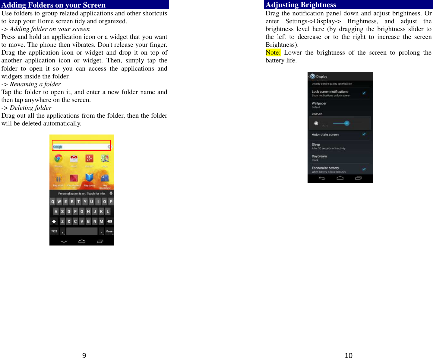9 Adding Folders on your Screen   Use folders to group related applications and other shortcuts to keep your Home screen tidy and organized.   -&gt; Adding folder on your screen Press and hold an application icon or a widget that you want to move. The phone then vibrates. Don&apos;t release your finger. Drag  the  application  icon  or  widget  and  drop  it  on  top  of another  application  icon  or  widget.  Then,  simply  tap  the folder  to  open  it  so  you  can  access  the  applications  and widgets inside the folder. -&gt; Renaming a folder   Tap the folder to open it, and enter a new folder name and then tap anywhere on the screen.   -&gt; Deleting folder Drag out all the applications from the folder, then the folder will be deleted automatically.      10 Adjusting Brightness Drag the notification panel down and adjust brightness. Or enter  Settings-&gt;Display-&gt;  Brightness,  and  adjust  the brightness  level  here  (by  dragging  the  brightness slider  to the  left  to  decrease  or  to  the  right  to  increase  the  screen Brightness). Note:  Lower  the  brightness  of  the  screen  to  prolong  the battery life.    