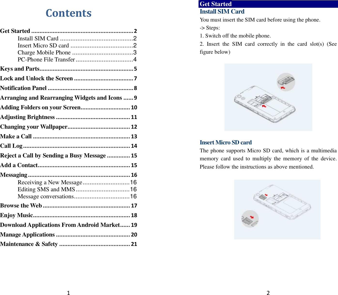 1 Contents Get Started .............................................................. 2 Install SIM Card .......................................... 2 Insert Micro SD card .................................... 2 Charge Mobile Phone ................................... 3 PC-Phone File Transfer ................................. 4 Keys and Parts ......................................................... 5 Lock and Unlock the Screen .................................... 7 Notification Panel .................................................... 8 Arranging and Rearranging Widgets and Icons ...... 9 Adding Folders on your Screen .............................. 10 Adjusting Brightness ............................................. 11 Changing your Wallpaper ...................................... 12 Make a Call ........................................................... 13 Call Log ................................................................. 14 Reject a Call by Sending a Busy Message .............. 15 Add a Contact ........................................................ 15 Messaging .............................................................. 16 Receiving a New Message ........................... 16 Editing SMS and MMS ............................... 16 Message conversations ................................ 16 Browse the Web ..................................................... 17 Enjoy Music ........................................................... 18 Download Applications From Android Market ...... 19 Manage Applications ............................................. 20 Maintenance &amp; Safety ........................................... 21   2 Get Started Install SIM Card You must insert the SIM card before using the phone.   -&gt; Steps:   1. Switch off the mobile phone. 2.  Insert  the  SIM  card  correctly  in  the  card  slot(s)  (See figure below)    Insert Micro SD card The phone supports Micro SD card, which is a multimedia memory  card  used  to  multiply  the  memory  of  the  device. Please follow the instructions as above mentioned.     