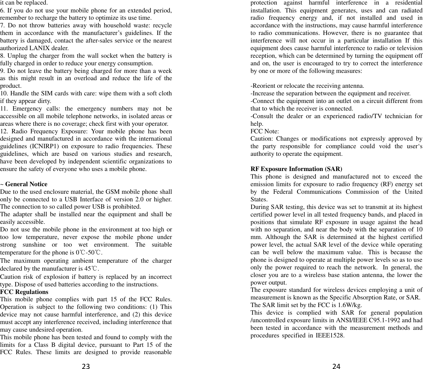 23 it can be replaced. 6. If you do not use your mobile phone for an extended period,remember to recharge the battery to optimize its use time.7. Do  not  throw  batteries  away  with  household  waste:  recyclethem  in  accordance  with  the  manufacturer’s  guidelines.  If  thebattery is damaged, contact the after-sales service or the nearestauthorized LANIX dealer.8. Unplug the charger from the wall socket when the battery isfully charged in order to reduce your energy consumption.9. Do not leave the battery being charged for more than a weekas  this  might  result  in  an  overload  and  reduce  the  life  of  theproduct.10. Handle the SIM cards with care: wipe them with a soft clothif they appear dirty.11. Emergency  calls:  the  emergency  numbers  may  not  beaccessible on all mobile telephone networks, in isolated areas orareas where there is no coverage; check first with your operator.12. Radio  Frequency  Exposure:  Your  mobile  phone  has  beendesigned and manufactured in accordance with the internationalguidelines  (ICNIRP1)  on  exposure  to  radio  frequencies.  Theseguidelines,  which  are  based  on  various  studies  and  research,have been developed by independent scientific organizations toensure the safety of everyone who uses a mobile phone.~ General Notice Due to the used enclosure material, the GSM mobile phone shall only be connected to a USB Interface of version 2.0 or higher. The connection to so called power USB is prohibited. The adapter  shall  be  installed  near the  equipment  and shall  be easily accessible. Do not use the mobile phone in the environment at too high or too  low  temperature,  never  expose  the  mobile  phone  under strong  sunshine  or  too  wet  environment.  The  suitable temperature for the phone is 0℃-50℃. The  maximum  operating  ambient  temperature  of  the  charger declared by the manufacturer is 45℃. Caution risk of  explosion if battery is replaced  by an  incorrect type. Dispose of used batteries according to the instructions. FCC Regulations This  mobile  phone  complies  with  part  15  of  the  FCC  Rules. Operation  is  subject  to  the  following  two  conditions:  (1)  This device may  not cause harmful interference,  and  (2) this device must accept any interference received, including interference that may cause undesired operation. This mobile phone has been tested and found to comply with the limits  for  a  Class  B  digital  device,  pursuant  to  Part  15  of  the FCC  Rules.  These  limits  are  designed  to  provide  reasonable 24 protection  against  harmful  interference  in  a  residential installation.  This  equipment  generates,  uses  and  can  radiated radio  frequency  energy  and,  if  not  installed  and  used  in accordance with the instructions, may cause harmful interference to  radio  communications.  However,  there  is  no  guarantee  that interference  will  not  occur  in  a  particular  installation  If  this equipment does cause harmful interference to radio or television reception, which can be determined by turning the equipment off and on, the user is encouraged to try to correct the interference by one or more of the following measures: -Reorient or relocate the receiving antenna.-Increase the separation between the equipment and receiver.-Connect the equipment into an outlet on a circuit different fromthat to which the receiver is connected.-Consult  the  dealer  or  an  experienced  radio/TV  technician  forhelp.FCC Note:Caution:  Changes  or  modifications  not  expressly  approved  bythe  party  responsible  for  compliance  could  void  the  user‘sauthority to operate the equipment.RF Exposure Information (SAR) This  phone  is  designed  and  manufactured  not  to  exceed  the emission limits for exposure to radio frequency (RF) energy set by  the  Federal  Communications  Commission  of  the  United States.   During SAR testing, this device was set to transmit at its highest certified power level in all tested frequency bands, and placed in positions  that  simulate  RF  exposure  in  usage  against  the  head with no separation, and near the body with the separation of 10 mm. Although  the  SAR  is  determined  at  the  highest  certified power level, the actual SAR level of the device while operating can  be  well  below  the  maximum  value.  This  is  because  the phone is designed to operate at multiple power levels so as to use only the power  required  to  reach  the  network.  In  general,  the closer you are to a wireless base station antenna, the lower the power output.The exposure standard for wireless devices employing a unit of measurement is known as the Specific Absorption Rate, or SAR. The SAR limit set by the FCC is 1.6W/kg.This  device  is  complied  with  SAR  for  general  population /uncontrolled exposure limits in ANSI/IEEE C95.1-1992 and had been  tested  in  accordance  with  the  measurement  methods  and procedures specified in  IEEE1528. 