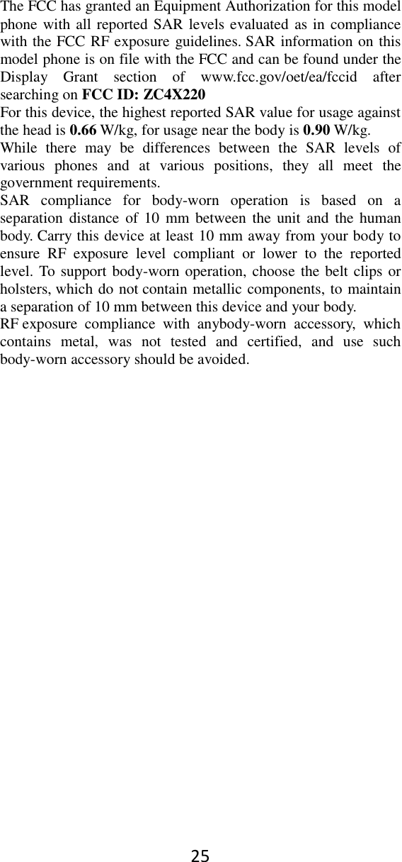 25 The FCC has granted an Equipment Authorization for this model phone with all reported SAR levels evaluated as in compliance with the FCC RF exposure guidelines. SAR information on this model phone is on file with the FCC and can be found under the Display  Grant  section  of  www.fcc.gov/oet/ea/fccid  after searching on FCC ID: ZC4X220 For this device, the highest reported SAR value for usage against the head is 0.66 W/kg, for usage near the body is 0.90 W/kg. While  there  may  be  differences  between  the  SAR  levels  of various  phones  and  at  various  positions,  they  all  meet  the government requirements. SAR  compliance  for  body-worn  operation  is  based  on  a separation  distance  of  10  mm  between  the unit and  the  human body. Carry this device at least 10 mm away from your body to ensure  RF  exposure  level  compliant  or  lower  to  the  reported level. To support body-worn operation, choose the belt clips or holsters, which do not contain metallic components, to maintain a separation of 10 mm between this device and your body.   RF exposure  compliance  with  anybody-worn  accessory,  which contains  metal,  was  not  tested  and  certified,  and  use  such body-worn accessory should be avoided. 