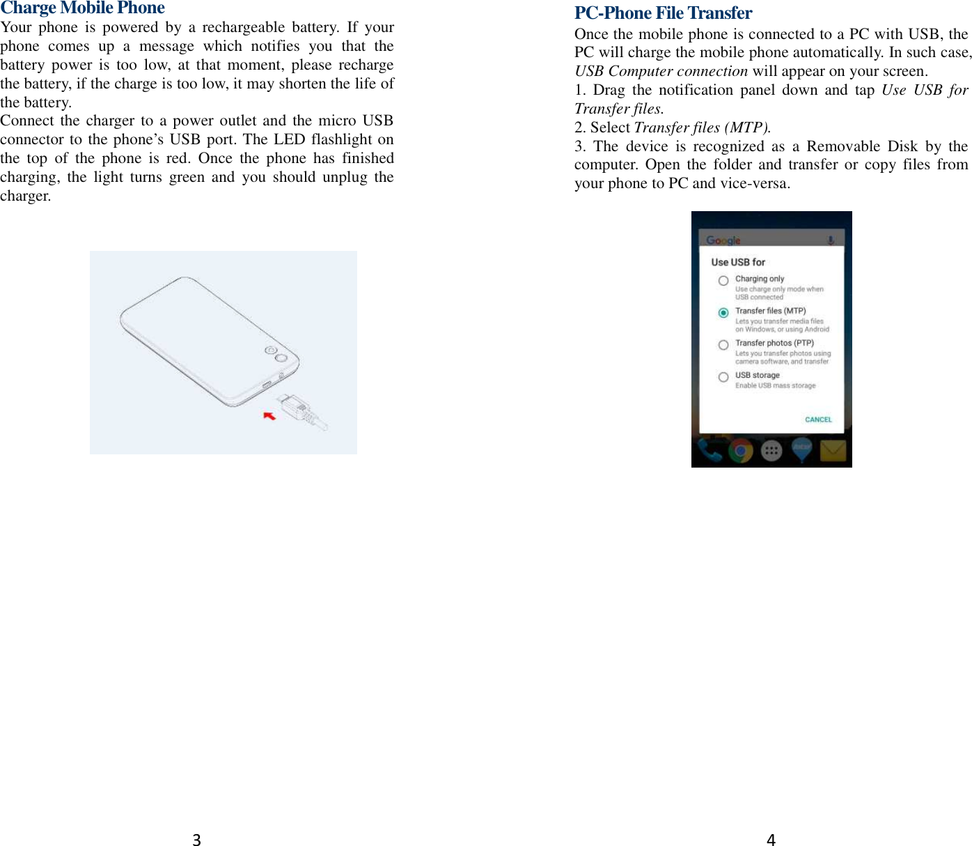 3 Charge Mobile Phone Your  phone  is  powered  by  a  rechargeable  battery.  If  your phone  comes  up  a  message  which  notifies  you  that  the battery power  is  too  low,  at  that  moment,  please  recharge the battery, if the charge is too low, it may shorten the life of the battery. Connect the charger to a power outlet and the micro USB connector to the phone’s USB port. The LED flashlight on the  top  of  the  phone  is  red.  Once  the  phone  has  finished charging,  the  light  turns  green and  you  should  unplug the charger.         4 PC-Phone File Transfer Once the mobile phone is connected to a PC with USB, the PC will charge the mobile phone automatically. In such case, USB Computer connection will appear on your screen.   1.  Drag  the  notification  panel  down  and  tap  Use  USB  for Transfer files. 2. Select Transfer files (MTP). 3.  The  device  is  recognized  as  a  Removable  Disk  by  the computer. Open  the  folder and  transfer or copy  files from your phone to PC and vice-versa.   