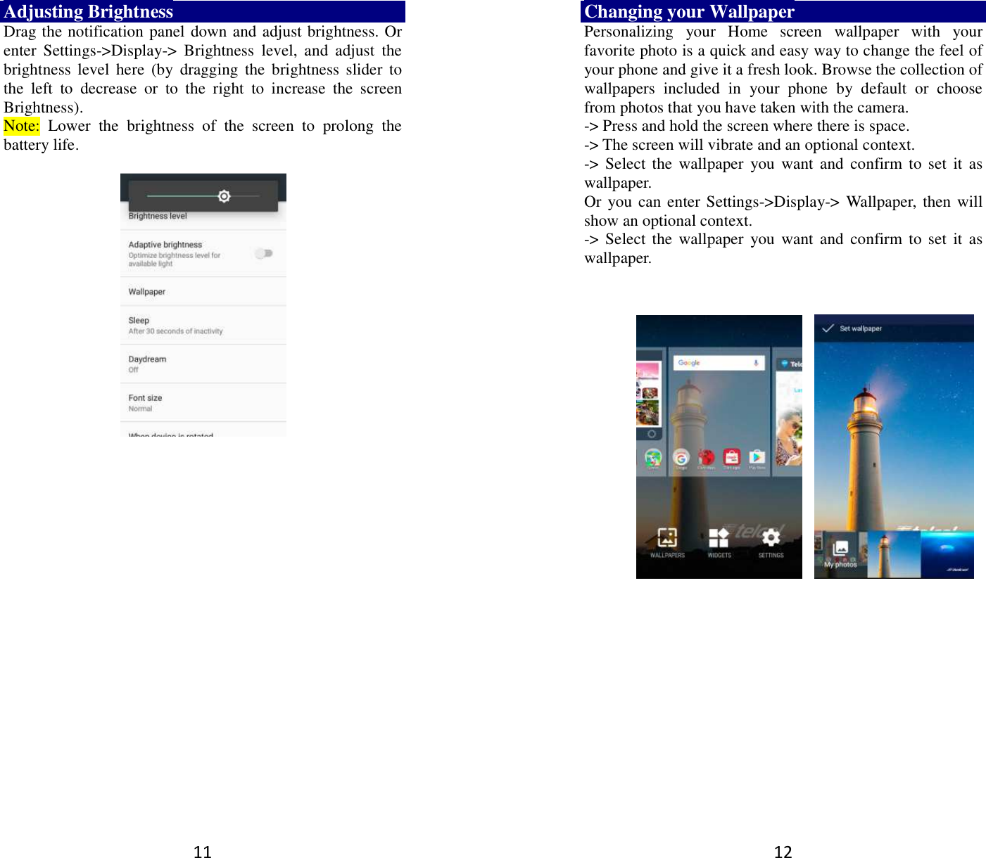 11 Adjusting Brightness Drag the notification panel down and adjust brightness. Or enter  Settings-&gt;Display-&gt;  Brightness  level,  and  adjust  the brightness  level  here  (by  dragging the  brightness  slider to the  left  to  decrease  or  to  the  right  to  increase  the  screen Brightness). Note:  Lower  the  brightness  of  the  screen  to  prolong  the battery life.     12 Changing your Wallpaper Personalizing  your  Home  screen  wallpaper  with  your favorite photo is a quick and easy way to change the feel of your phone and give it a fresh look. Browse the collection of wallpapers  included  in  your  phone  by  default  or  choose from photos that you have taken with the camera.   -&gt; Press and hold the screen where there is space. -&gt; The screen will vibrate and an optional context.         -&gt; Select the  wallpaper  you  want  and  confirm  to set it  as wallpaper. Or you can enter Settings-&gt;Display-&gt;  Wallpaper,  then will show an optional context.         -&gt; Select the  wallpaper  you  want  and  confirm  to set it  as wallpaper.      