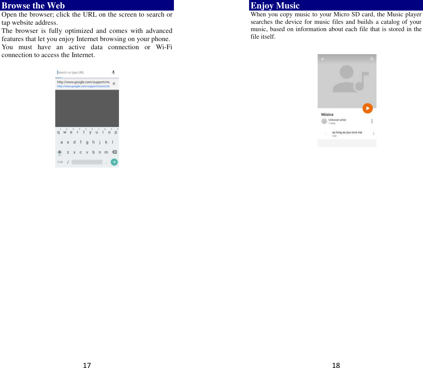 17 Browse the Web Open the browser; click the URL on the screen to search or tap website address.   The  browser  is  fully  optimized  and  comes  with  advanced features that let you enjoy Internet browsing on your phone.   You  must  have  an  active  data  connection  or  Wi-Fi connection to access the Internet.          18 Enjoy Music When you copy music to your Micro SD card, the Music player searches the device for music files and builds a catalog of your music, based on information about each file that is stored in the file itself.                  