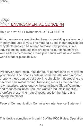 11 notice.    ENVIRONMENTAL CONCERN Help us save Our Environment…GO GREEN..!! All our endeavors are directed towards providing environment friendly products to you. The materials used in our devices are recyclable and can be reused to make new products. We strive to make products that are safe for our consumers as well as the environment. Come join hands with us and make world a better place to live.    Preserve natural resources for future generations by recycling your phone. The phone contains some metals, when recycled properly these can be put back into circulation, decreasing the need for new metal mining. Recycling reduces the need for raw materials, saves energy, helps mitigate Global Warming and reduces pollution, reduces waste products in landfills; therefore preserving natural resources for the future and saving the planet. Federal Communication Commission Interference Statement  This device complies with part 15 of the FCC Rules. Operation 