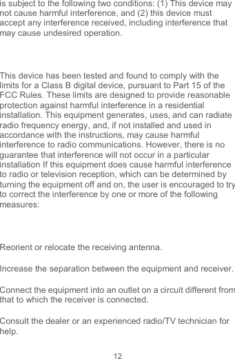 12 is subject to the following two conditions: (1) This device may not cause harmful interference, and (2) this device must accept any interference received, including interference that may cause undesired operation.  This device has been tested and found to comply with the limits for a Class B digital device, pursuant to Part 15 of the FCC Rules. These limits are designed to provide reasonable protection against harmful interference in a residential installation. This equipment generates, uses, and can radiate radio frequency energy, and, if not installed and used in accordance with the instructions, may cause harmful interference to radio communications. However, there is no guarantee that interference will not occur in a particular installation If this equipment does cause harmful interference to radio or television reception, which can be determined by turning the equipment off and on, the user is encouraged to try to correct the interference by one or more of the following measures:  Reorient or relocate the receiving antenna. Increase the separation between the equipment and receiver. Connect the equipment into an outlet on a circuit different from that to which the receiver is connected. Consult the dealer or an experienced radio/TV technician for help. 