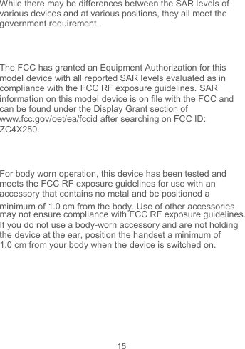 15  While there may be differences between the SAR levels of various devices and at various positions, they all meet the government requirement.  The FCC has granted an Equipment Authorization for this model device with all reported SAR levels evaluated as in compliance with the FCC RF exposure guidelines. SAR information on this model device is on file with the FCC and can be found under the Display Grant section of www.fcc.gov/oet/ea/fccid after searching on FCC ID: ZC4X250.  For body worn operation, this device has been tested and meets the FCC RF exposure guidelines for use with an accessory that contains no metal and be positioned a minimum of 1.0 cm from the body. Use of other accessories may not ensure compliance with FCC RF exposure guidelines. If you do not use a body-worn accessory and are not holding the device at the ear, position the handset a minimum of 1.0 cm from your body when the device is switched on.  