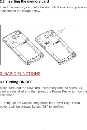 5 2.2 Inserting the memory card Insert the memory card into the slot until it snaps into place as indicated in the image below.   3. BASIC FUNCTIONS 3.1 Turning ON/OFF Make sure that the SIM card, the battery and the Micro SD card are installed and then press the Power Key to turn on the cell phone. Turning Off the Device, long press the Power Key. Three options will be shown, Select “OK” to confirm.  