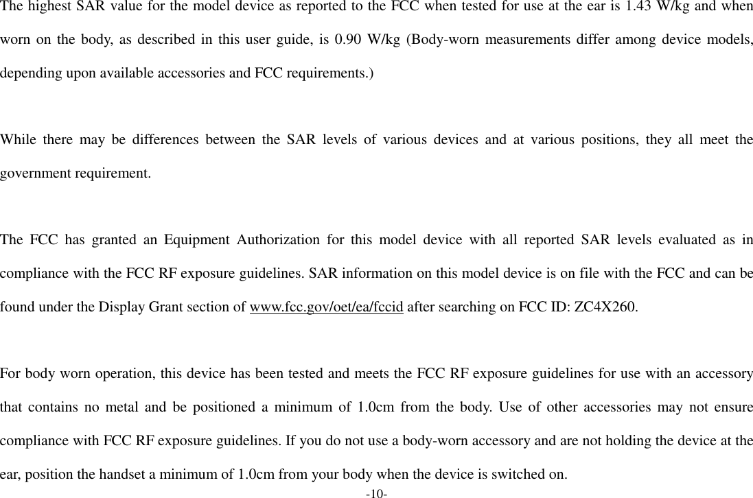 -10- The highest SAR value for the model device as reported to the FCC when tested for use at the ear is 1.43 W/kg and when worn on the body, as described in this user guide, is 0.90 W/kg (Body-worn measurements differ among device models, depending upon available accessories and FCC requirements.)  While  there  may  be  differences  between  the  SAR  levels  of  various  devices  and  at  various  positions,  they  all  meet  the government requirement.  The  FCC  has  granted  an  Equipment  Authorization  for  this  model  device  with  all  reported  SAR  levels  evaluated  as  in compliance with the FCC RF exposure guidelines. SAR information on this model device is on file with the FCC and can be found under the Display Grant section of www.fcc.gov/oet/ea/fccid after searching on FCC ID: ZC4X260.  For body worn operation, this device has been tested and meets the FCC RF exposure guidelines for use with an accessory that contains no  metal  and  be  positioned a minimum of 1.0cm from  the  body. Use of other accessories  may not ensure compliance with FCC RF exposure guidelines. If you do not use a body-worn accessory and are not holding the device at the ear, position the handset a minimum of 1.0cm from your body when the device is switched on. 