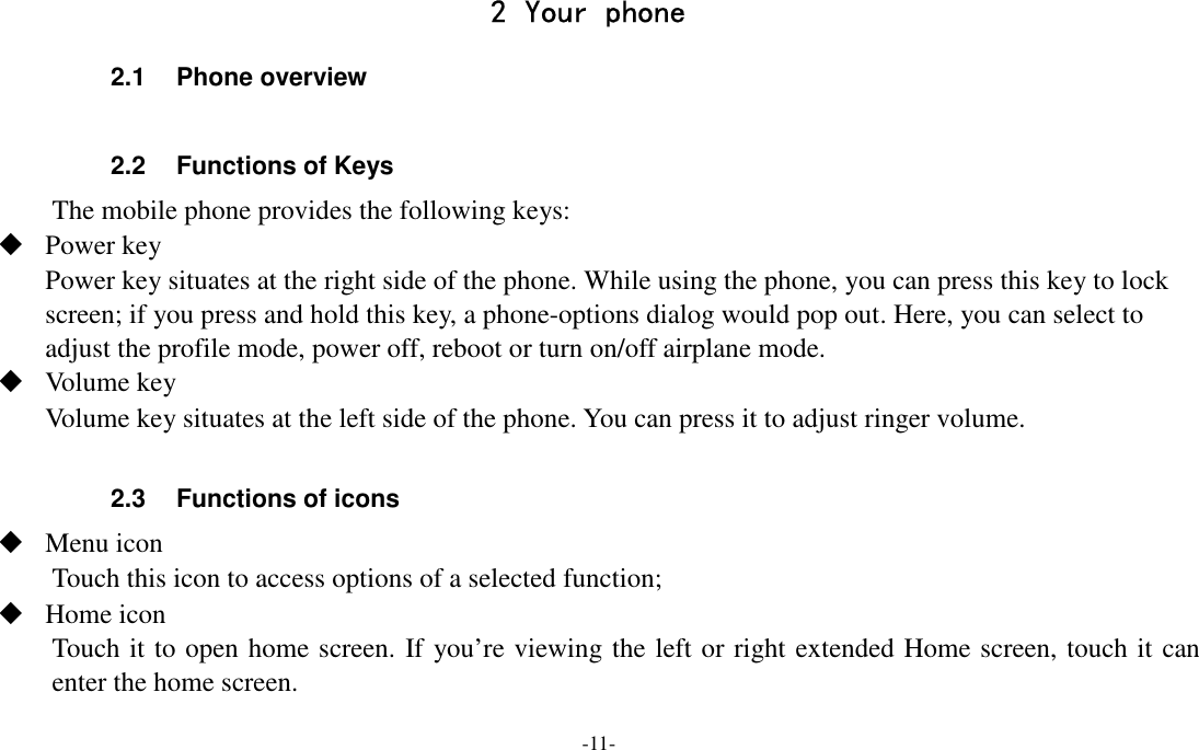 -11-  2 Your phone 2.1  Phone overview  2.2  Functions of Keys The mobile phone provides the following keys:  Power key Power key situates at the right side of the phone. While using the phone, you can press this key to lock screen; if you press and hold this key, a phone-options dialog would pop out. Here, you can select to adjust the profile mode, power off, reboot or turn on/off airplane mode.  Volume key Volume key situates at the left side of the phone. You can press it to adjust ringer volume.  2.3  Functions of icons  Menu icon Touch this icon to access options of a selected function;  Home icon Touch it to open home screen. If you’re viewing the left or right extended Home screen, touch it can enter the home screen. 