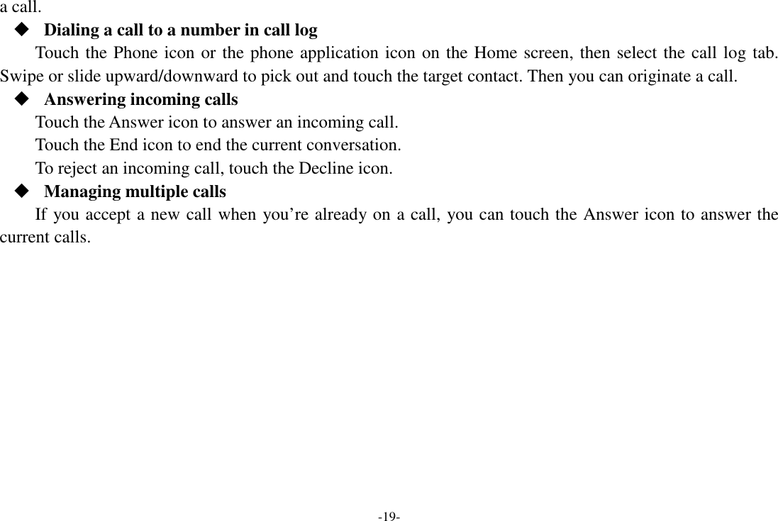 -19- a call.  Dialing a call to a number in call log Touch the Phone icon or the phone application icon on the Home screen, then select the call log tab. Swipe or slide upward/downward to pick out and touch the target contact. Then you can originate a call.  Answering incoming calls Touch the Answer icon to answer an incoming call. Touch the End icon to end the current conversation. To reject an incoming call, touch the Decline icon.  Managing multiple calls If you accept a new call when you’re already on a call, you can touch the Answer icon to answer the current calls.        