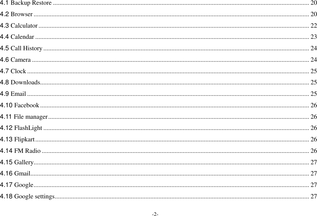 -2- 4.1 Backup Restore .............................................................................................................................................................. 20 4.2 Browser .......................................................................................................................................................................... 20 4.3 Calculator ....................................................................................................................................................................... 22 4.4 Calendar ......................................................................................................................................................................... 23 4.5 Call History .................................................................................................................................................................... 24 4.6 Camera ........................................................................................................................................................................... 24 4.7 Clock .............................................................................................................................................................................. 25 4.8 Downloads ...................................................................................................................................................................... 25 4.9 Email .............................................................................................................................................................................. 25 4.10 Facebook ...................................................................................................................................................................... 26 4.11 File manager ................................................................................................................................................................. 26 4.12 FlashLight .................................................................................................................................................................... 26 4.13 Flipkart ......................................................................................................................................................................... 26 4.14 FM Radio ..................................................................................................................................................................... 26 4.15 Gallery .......................................................................................................................................................................... 27 4.16 Gmail ............................................................................................................................................................................ 27 4.17 Google .......................................................................................................................................................................... 27 4.18 Google settings ............................................................................................................................................................. 27 