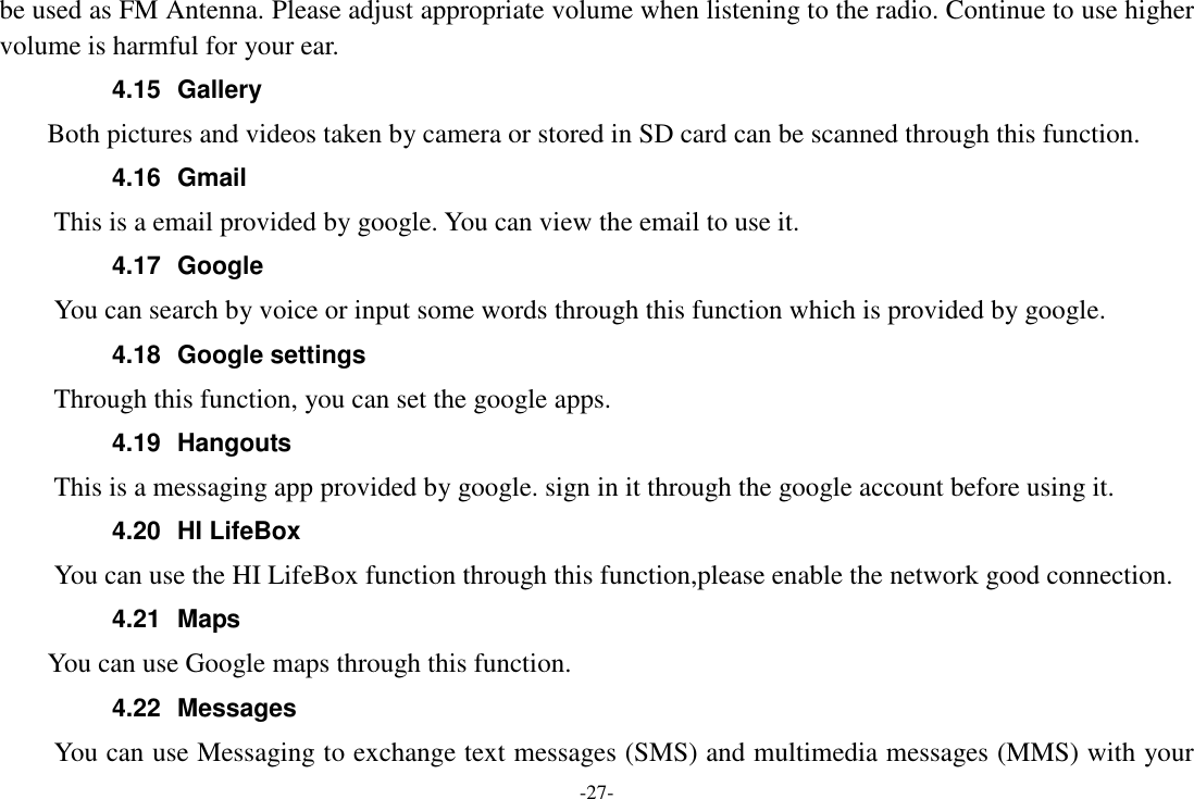 -27- be used as FM Antenna. Please adjust appropriate volume when listening to the radio. Continue to use higher volume is harmful for your ear. 4.15  Gallery     Both pictures and videos taken by camera or stored in SD card can be scanned through this function. 4.16  Gmail This is a email provided by google. You can view the email to use it. 4.17  Google           You can search by voice or input some words through this function which is provided by google. 4.18  Google settings         Through this function, you can set the google apps. 4.19  Hangouts   This is a messaging app provided by google. sign in it through the google account before using it. 4.20  HI LifeBox You can use the HI LifeBox function through this function,please enable the network good connection. 4.21  Maps     You can use Google maps through this function. 4.22  Messages You can use Messaging to exchange text messages (SMS) and multimedia messages (MMS) with your 