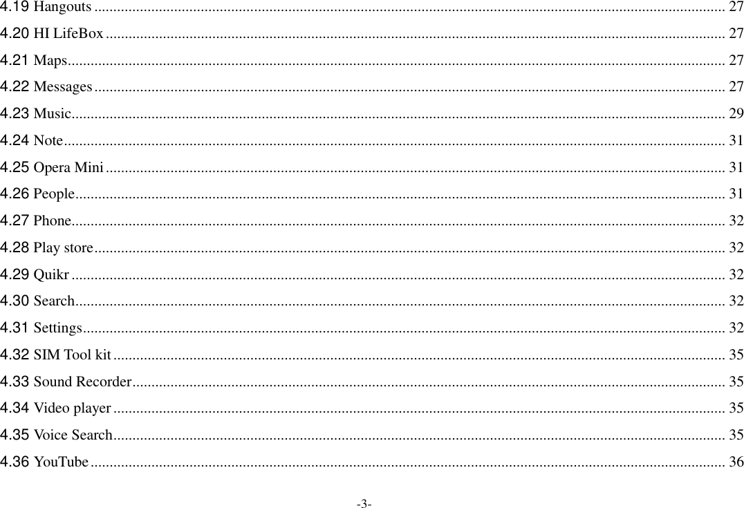 -3- 4.19 Hangouts ...................................................................................................................................................................... 27 4.20 HI LifeBox ................................................................................................................................................................... 27 4.21 Maps ............................................................................................................................................................................. 27 4.22 Messages ...................................................................................................................................................................... 27 4.23 Music ............................................................................................................................................................................ 29 4.24 Note .............................................................................................................................................................................. 31 4.25 Opera Mini ................................................................................................................................................................... 31 4.26 People ........................................................................................................................................................................... 31 4.27 Phone ............................................................................................................................................................................ 32 4.28 Play store ...................................................................................................................................................................... 32 4.29 Quikr ............................................................................................................................................................................ 32 4.30 Search ........................................................................................................................................................................... 32 4.31 Settings ......................................................................................................................................................................... 32 4.32 SIM Tool kit ................................................................................................................................................................. 35 4.33 Sound Recorder ............................................................................................................................................................ 35 4.34 Video player ................................................................................................................................................................. 35 4.35 Voice Search ................................................................................................................................................................. 35 4.36 YouTube ....................................................................................................................................................................... 36 