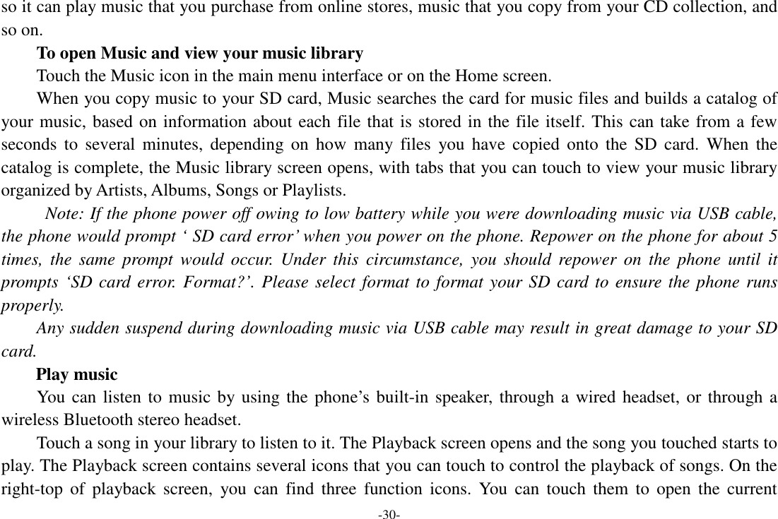 -30- so it can play music that you purchase from online stores, music that you copy from your CD collection, and so on.   To open Music and view your music library Touch the Music icon in the main menu interface or on the Home screen. When you copy music to your SD card, Music searches the card for music files and builds a catalog of your music, based on information about each file that is stored in the file itself. This can take from a few seconds  to  several  minutes,  depending  on  how  many  files  you  have  copied  onto  the  SD  card.  When  the catalog is complete, the Music library screen opens, with tabs that you can touch to view your music library organized by Artists, Albums, Songs or Playlists.   Note: If the phone power off owing to low battery while you were downloading music via USB cable, the phone would prompt ‘ SD card error’ when you power on the phone. Repower on the phone for about 5 times,  the  same  prompt  would  occur.  Under  this  circumstance,  you  should  repower on  the  phone  until  it prompts ‘SD card error. Format?’. Please select format to format your SD card to ensure the phone runs properly. Any sudden suspend during downloading music via USB cable may result in great damage to your SD card.         Play music You can listen to music by using the phone’s built-in speaker, through  a wired headset, or through a wireless Bluetooth stereo headset. Touch a song in your library to listen to it. The Playback screen opens and the song you touched starts to play. The Playback screen contains several icons that you can touch to control the playback of songs. On the right-top  of  playback  screen,  you  can  find  three  function  icons.  You  can  touch  them  to  open  the  current 