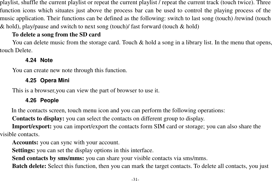-31- playlist, shuffle the current playlist or repeat the current playlist / repeat the current track (touch twice). Three function icons which situates just above the process bar can be used to control the playing process of the music application. Their functions can be defined as the following: switch to last song (touch) /rewind (touch &amp; hold), play/pause and switch to next song (touch)/ fast forward (touch &amp; hold)   To delete a song from the SD card You can delete music from the storage card. Touch &amp; hold a song in a library list. In the menu that opens, touch Delete. 4.24  Note You can create new note through this function. 4.25  Opera Mini This is a browser,you can view the part of browser to use it. 4.26  People   In the contacts screen, touch menu icon and you can perform the following operations: Contacts to display: you can select the contacts on different group to display. Import/export: you can import/export the contacts form SIM card or storage; you can also share the visible contacts. Accounts: you can sync with your account. Settings: you can set the display options in this interface. Send contacts by sms/mms: you can share your visible contacts via sms/mms. Batch delete: Select this function, then you can mark the target contacts. To delete all contacts, you just 