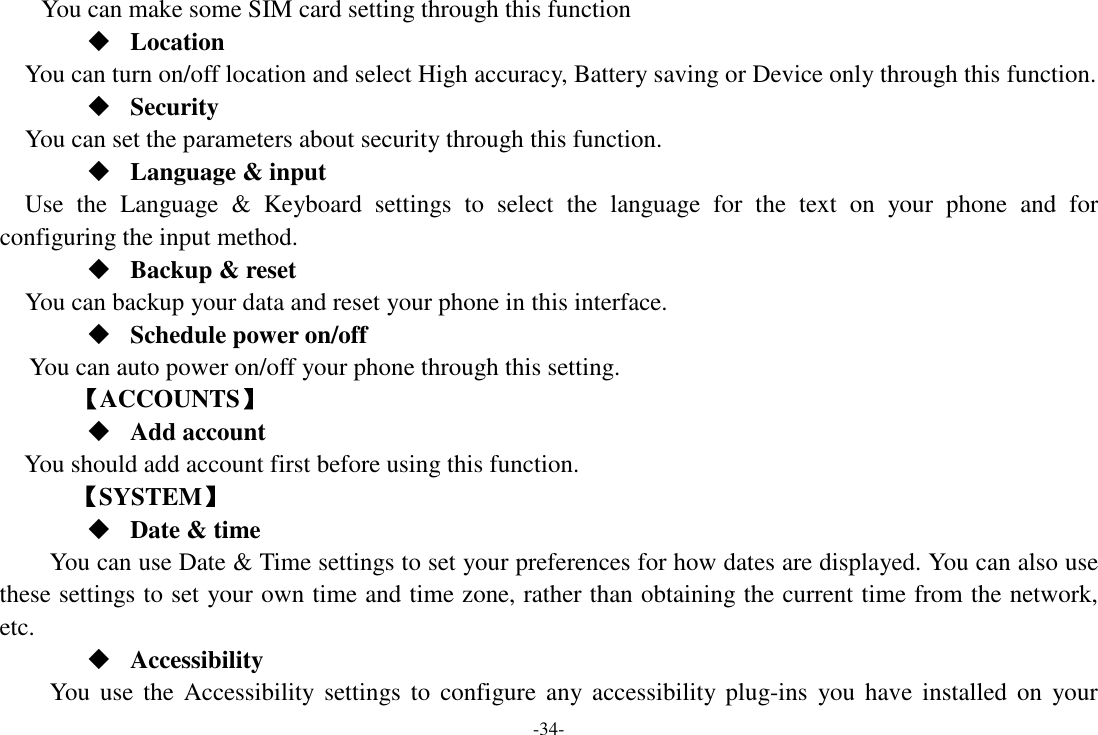 -34- You can make some SIM card setting through this function  Location    You can turn on/off location and select High accuracy, Battery saving or Device only through this function.  Security You can set the parameters about security through this function.  Language &amp; input Use  the  Language  &amp;  Keyboard  settings  to  select  the  language  for  the  text  on  your  phone  and  for configuring the input method.  Backup &amp; reset You can backup your data and reset your phone in this interface.  Schedule power on/off You can auto power on/off your phone through this setting.         【ACCOUNTS】  Add account You should add account first before using this function.    【SYSTEM】  Date &amp; time         You can use Date &amp; Time settings to set your preferences for how dates are displayed. You can also use these settings to set your own time and time zone, rather than obtaining the current time from the network, etc.  Accessibility You use  the Accessibility  settings  to  configure  any  accessibility plug-ins  you have  installed  on  your 