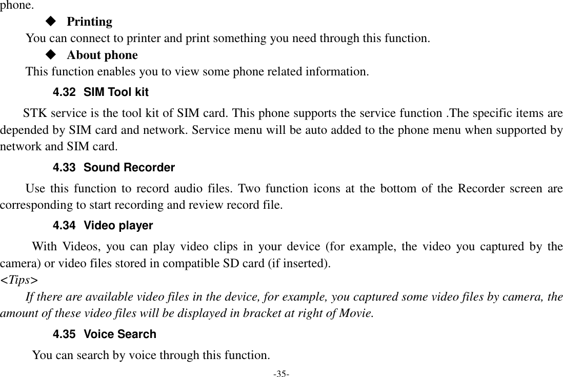 -35- phone.  Printing      You can connect to printer and print something you need through this function.  About phone This function enables you to view some phone related information. 4.32  SIM Tool kit STK service is the tool kit of SIM card. This phone supports the service function .The specific items are depended by SIM card and network. Service menu will be auto added to the phone menu when supported by network and SIM card. 4.33  Sound Recorder Use this  function to  record  audio files.  Two  function  icons at the  bottom of the  Recorder screen  are corresponding to start recording and review record file. 4.34  Video player With Videos,  you can  play video  clips  in  your  device (for  example, the  video  you  captured by  the camera) or video files stored in compatible SD card (if inserted). &lt;Tips&gt; If there are available video files in the device, for example, you captured some video files by camera, the amount of these video files will be displayed in bracket at right of Movie. 4.35  Voice Search           You can search by voice through this function. 