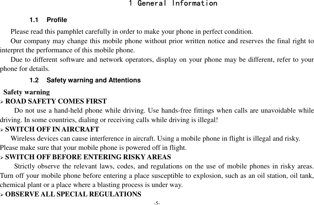 -5- 1 General Information 1.1  Profile    Please read this pamphlet carefully in order to make your phone in perfect condition.       Our company may change this mobile phone without prior written notice and reserves the final right to interpret the performance of this mobile phone.       Due to different software and network operators, display on your phone may be different, refer to your phone for details. 1.2  Safety warning and Attentions  Safety warning  ROAD SAFETY COMES FIRST Do not use a hand-held phone while driving. Use hands-free fittings when calls are unavoidable while driving. In some countries, dialing or receiving calls while driving is illegal!  SWITCH OFF IN AIRCRAFT Wireless devices can cause interference in aircraft. Using a mobile phone in flight is illegal and risky.     Please make sure that your mobile phone is powered off in flight.  SWITCH OFF BEFORE ENTERING RISKY AREAS Strictly observe the relevant laws, codes, and regulations on the use of mobile phones in risky areas. Turn off your mobile phone before entering a place susceptible to explosion, such as an oil station, oil tank, chemical plant or a place where a blasting process is under way.  OBSERVE ALL SPECIAL REGULATIONS 