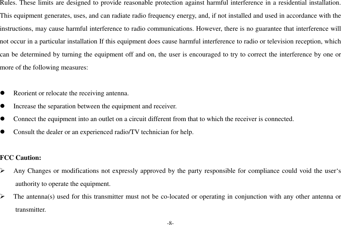 -8- Rules. These limits are designed to provide reasonable protection against harmful interference in a residential installation. This equipment generates, uses, and can radiate radio frequency energy, and, if not installed and used in accordance with the instructions, may cause harmful interference to radio communications. However, there is no guarantee that interference will not occur in a particular installation If this equipment does cause harmful interference to radio or television reception, which can be determined by turning the equipment off and on, the user is encouraged to try to correct the interference by one or more of the following measures:   Reorient or relocate the receiving antenna.  Increase the separation between the equipment and receiver.  Connect the equipment into an outlet on a circuit different from that to which the receiver is connected.  Consult the dealer or an experienced radio/TV technician for help.  FCC Caution:  Any Changes or modifications not expressly approved by the party responsible for compliance could void the user‘s authority to operate the equipment.  The antenna(s) used for this transmitter must not be co-located or operating in conjunction with any other antenna or transmitter. 