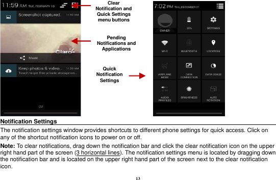 13                    Notification Settings                                                                              The notification settings window provides shortcuts to different phone settings for quick access. Click on any of the shortcut notification icons to power on or off.   Note: To clear notifications, drag down the notification bar and click the clear notification icon on the upper right hand part of the screen (3 horizontal lines). The notification settings menu is located by dragging down the notification bar and is located on the upper right hand part of the screen next to the clear notification icon.   Pending Notifications and Applications Quick Notification Settings Clear Notification and Quick Settings menu buttons 