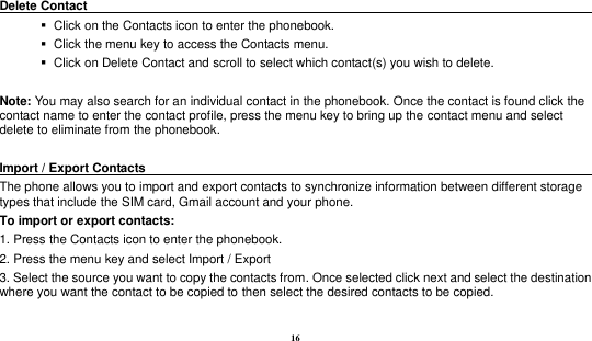 16   Delete Contact                                                                                           Click on the Contacts icon to enter the phonebook.      Click the menu key to access the Contacts menu.      Click on Delete Contact and scroll to select which contact(s) you wish to delete.    Note: You may also search for an individual contact in the phonebook. Once the contact is found click the contact name to enter the contact profile, press the menu key to bring up the contact menu and select delete to eliminate from the phonebook.    Import / Export Contacts                                                                                        The phone allows you to import and export contacts to synchronize information between different storage types that include the SIM card, Gmail account and your phone.                              To import or export contacts:   1. Press the Contacts icon to enter the phonebook.   2. Press the menu key and select Import / Export   3. Select the source you want to copy the contacts from. Once selected click next and select the destination where you want the contact to be copied to then select the desired contacts to be copied.  