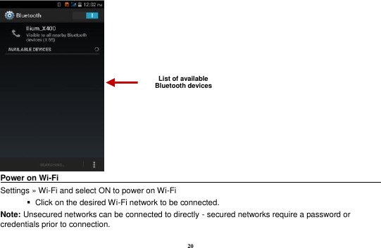 20  Power on Wi-Fi                                                                                            Settings » Wi-Fi and select ON to power on Wi-Fi    Click on the desired Wi-Fi network to be connected.                 Note: Unsecured networks can be connected to directly - secured networks require a password or credentials prior to connection. List of available Bluetooth devices 