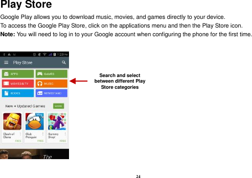 24 Play Store Google Play allows you to download music, movies, and games directly to your device.   To access the Google Play Store, click on the applications menu and then the Play Store icon.   Note: You will need to log in to your Google account when configuring the phone for the first time.      Search and select between different Play Store categories 