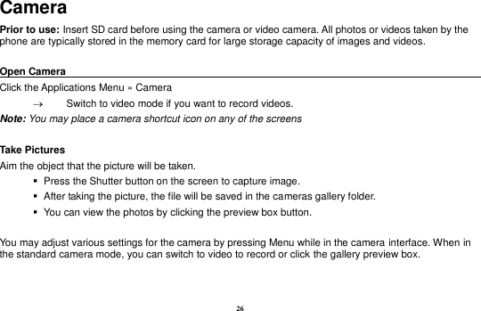 26 Camera Prior to use: Insert SD card before using the camera or video camera. All photos or videos taken by the phone are typically stored in the memory card for large storage capacity of images and videos.  Open Camera                                                                                    Click the Applications Menu » Camera     Switch to video mode if you want to record videos.   Note: You may place a camera shortcut icon on any of the screens  Take Pictures Aim the object that the picture will be taken.    Press the Shutter button on the screen to capture image.    After taking the picture, the file will be saved in the cameras gallery folder.    You can view the photos by clicking the preview box button.  You may adjust various settings for the camera by pressing Menu while in the camera interface. When in the standard camera mode, you can switch to video to record or click the gallery preview box. 