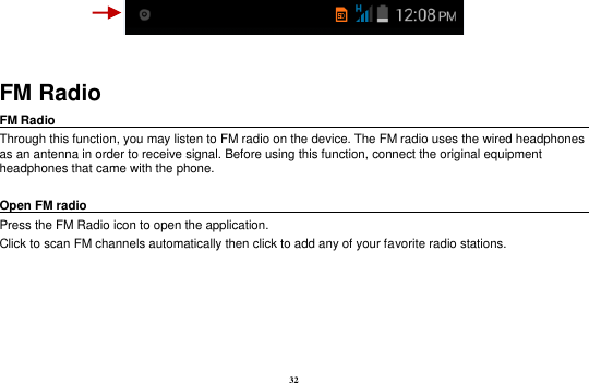 32   FM Radio FM Radio                                                                                                Through this function, you may listen to FM radio on the device. The FM radio uses the wired headphones as an antenna in order to receive signal. Before using this function, connect the original equipment headphones that came with the phone.  Open FM radio                                                                                                                                                           Press the FM Radio icon to open the application. Click to scan FM channels automatically then click to add any of your favorite radio stations. 