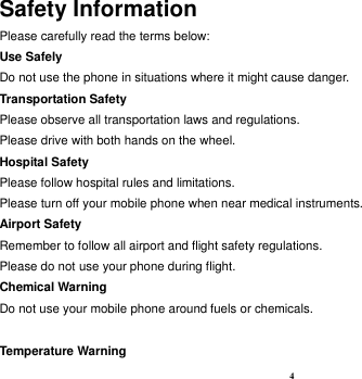 4 Safety Information Please carefully read the terms below: Use Safely Do not use the phone in situations where it might cause danger. Transportation Safety Please observe all transportation laws and regulations. Please drive with both hands on the wheel.   Hospital Safety Please follow hospital rules and limitations. Please turn off your mobile phone when near medical instruments. Airport Safety Remember to follow all airport and flight safety regulations.   Please do not use your phone during flight. Chemical Warning Do not use your mobile phone around fuels or chemicals.  Temperature Warning 