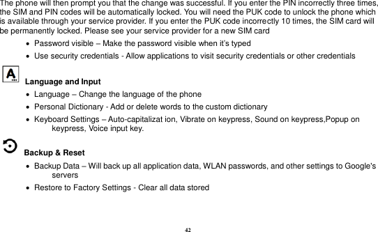 42  The phone will then prompt you that the change was successful. If you enter the PIN incorrectly three times, the SIM and PIN codes will be automatically locked. You will need the PUK code to unlock the phone which is available through your service provider. If you enter the PUK code incorrectly 10 times, the SIM card will be permanently locked. Please see your service provider for a new SIM card    Password visible – Make the password visible when it‟s typed    Use security credentials - Allow applications to visit security credentials or other credentials   Language and Input      Language – Change the language of the phone    Personal Dictionary - Add or delete words to the custom dictionary    Keyboard Settings – Auto-capitalizat ion, Vibrate on keypress, Sound on keypress,Popup on keypress, Voice input key.   Backup &amp; Reset        Backup Data – Will back up all application data, WLAN passwords, and other settings to Google&apos;s servers    Restore to Factory Settings - Clear all data stored   