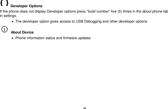 44   Developer Options   If the phone does not display Developer options press “build number” five (5) times in the about phone tab in settings.      The developer option gives access to USB Debugging and other developer options   About Device      Phone information status and firmware updates           