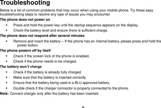 46 Troubleshooting Below is a list of common problems that may occur when using your mobile phone. Try these easy troubleshooting steps to resolve any type of issues you may encounter.   The phone does not power on   Press and hold the power key until the startup sequence appears on the display.   Check the battery level and ensure there is sufficient charge. The phone does not respond after several minutes   Remove and insert the battery – If the phone has an internal battery, please press and hold the power button. The phone powers off by itself   Check if the screen lock of the phone is enabled.   Check if the phone needs to be charged. The battery won’t charge   Check if the battery is already fully charged.   Make sure that the battery is inserted correctly.     Ensure that the battery being used is a BLU approved battery.   Double check if the charger connector is properly connected to the phone. Note: Connect charger only after the battery has been inserted.  