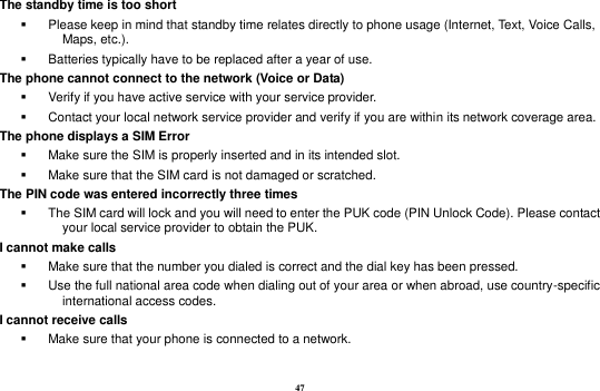 47 The standby time is too short   Please keep in mind that standby time relates directly to phone usage (Internet, Text, Voice Calls, Maps, etc.).   Batteries typically have to be replaced after a year of use. The phone cannot connect to the network (Voice or Data)   Verify if you have active service with your service provider.     Contact your local network service provider and verify if you are within its network coverage area. The phone displays a SIM Error   Make sure the SIM is properly inserted and in its intended slot.   Make sure that the SIM card is not damaged or scratched. The PIN code was entered incorrectly three times   The SIM card will lock and you will need to enter the PUK code (PIN Unlock Code). Please contact your local service provider to obtain the PUK. I cannot make calls   Make sure that the number you dialed is correct and the dial key has been pressed.   Use the full national area code when dialing out of your area or when abroad, use country-specific international access codes. I cannot receive calls   Make sure that your phone is connected to a network.  