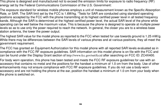 50 This phone is designed and manufactured not to exceed the emission limits for exposure to radio frequency (RF) energy set by the Federal Communications Commission of the U.S. Government: The exposure standard for wireless mobile phones employs a unit of measurement known as the Specific Absorption Rate, or SAR. The SAR limit set by the FCC is 1.6W/kg. *Tests for SAR are conducted using standard operating positions accepted by the FCC with the phone transmitting at its highest certified power level in all tested frequency bands. Although the SAR is determined at the highest certified power level, the actual SAR level of the phone while operating can be well below the maximum value. This is because the phone is designed to operate at multiple power levels so as to use only the poser required to reach the network. In general, the closer you are to a wireless base station antenna, the lower the power output. The highest SAR value for the model phone as reported to the FCC when tested for use towards ground is 1.25 mW/g. While there may be differences between the SAR levels of various phones and at various positions, they all meet the government requirement. The FCC has granted an Equipment Authorization for this model phone with all reported SAR levels evaluated as in compliance with the FCC RF exposure guidelines. SAR information on this model phone is on file with the FCC and can be found under the Display Grant section of http://www.fcc.gov/oet/fccid after searching on FCC ID: ZC4X400. For body worn operation, this phone has been tested and meets the FCC RF exposure guidelines for use with an accessory that contains no metal and the positions for the handset a minimum of 1.0 cm from the body. Use of other enhancements may not ensure compliance with FCC RF exposure guidelines. If you do not use a body-worn accessory and are not holding the phone at the ear, position the handset a minimum of 1.0 cm from your body when the phone is switched on.    