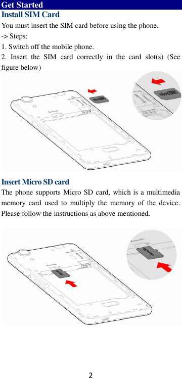 2  Get Started Install SIM Card You must insert the SIM card before using the phone.   -&gt; Steps:   1. Switch off the mobile phone. 2.  Insert  the  SIM  card  correctly  in  the  card  slot(s)  (See figure below)           Insert Micro SD card The phone supports Micro SD card, which is a multimedia memory  card  used  to  multiply  the  memory  of  the  device. Please follow the instructions as above mentioned.       